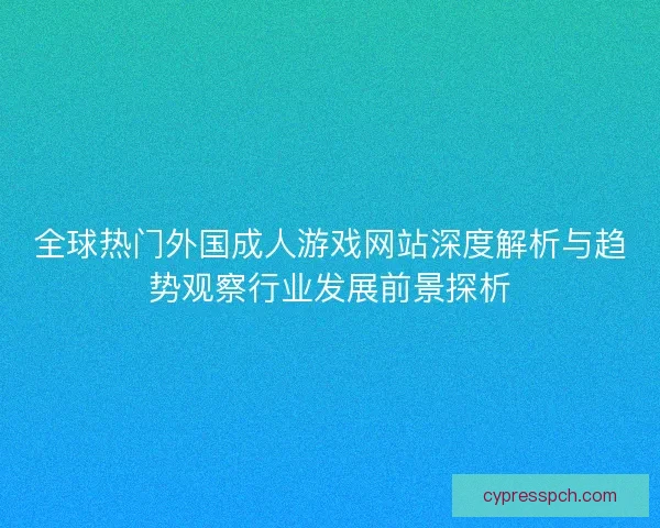 全球热门外国成人游戏网站深度解析与趋势观察行业发展前景探析