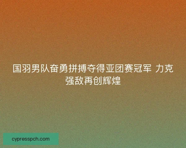 国羽男队奋勇拼搏夺得亚团赛冠军 力克强敌再创辉煌