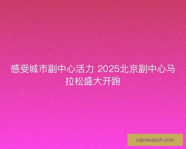 感受城市副中心活力 2025北京副中心马拉松盛大开跑