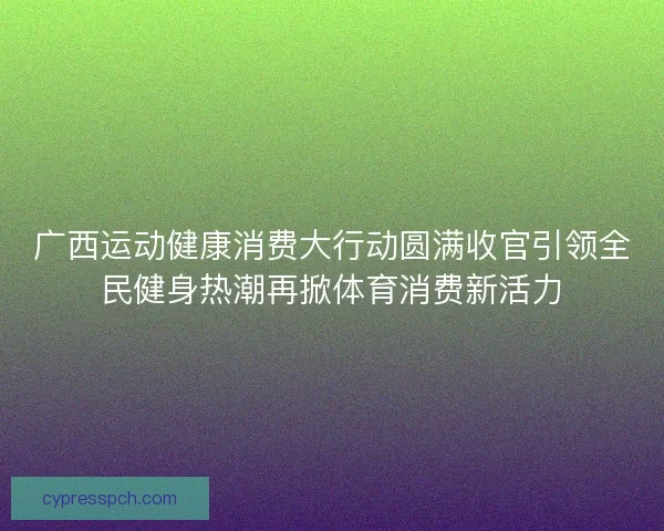 广西运动健康消费大行动圆满收官引领全民健身热潮再掀体育消费新活力