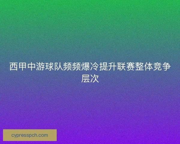 西甲中游球队频频爆冷提升联赛整体竞争层次